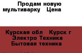 Продам новую мультиварку › Цена ­ 1 000 - Курская обл., Курск г. Электро-Техника » Бытовая техника   